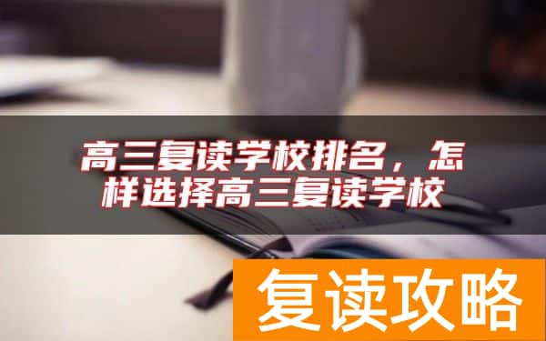 高三复读学校排名，怎样选择高三复读学校